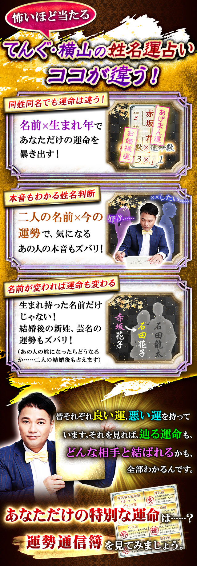 怖いほど当たる　てんぐ・横山の姓名運占いココが違う！　同姓同名でも運命は違う！ 名前×生まれ年であなただけの運命を暴き出す！　本音もわかる姓名判断　二人の名前×今の運勢で、気になるあの人の本音もズバリ！　名前が変われば運命も変わる  生まれ持った名前だけじゃない！ 結婚後の新姓、芸名の運勢もズバリ！（あの人の姓になったらどうなるか……二人の結婚後も占えます）　皆それぞれ良い運、悪い運を持っています。それを見れば、辿る運命も、どんな相手と結ばれるかも、全部わかるんです。　あなただけの特別な運命は……？ 運勢通信簿を見てみましょう。