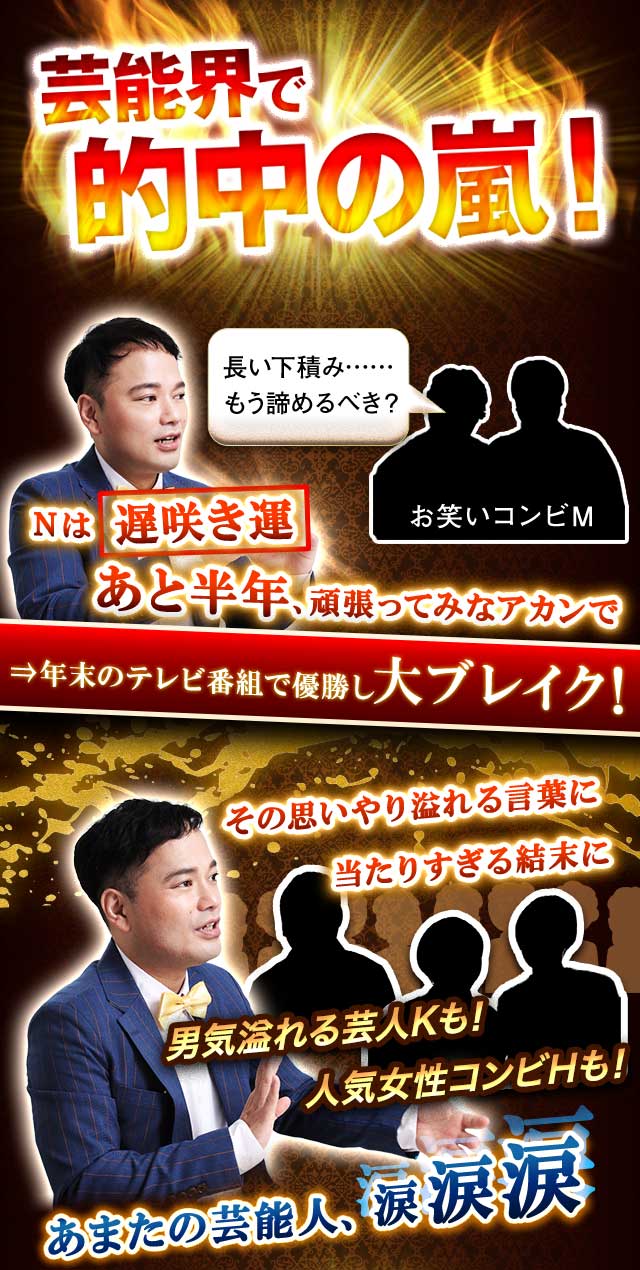 芸能界で的中の嵐！　長い下積み……もう諦めるべき？　 Nは遅咲き運　あと半年、頑張ってみなアカンで⇒年末のテレビ番組で優勝し大ブレイク！　彼女と上手くいってなくて……　二人は赤い糸相性　その人、運命の相手だから逃したらアカンで　⇒ＳＮＳで大人気のオシドリ夫婦に！　その思いやり溢れる言葉に当たりすぎる結末に　男気溢れる芸人Kも！　人気女性コンビHも！　あまたの芸能人が、涙涙涙